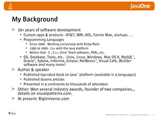 2008 JavaOneSM
Conference | java.sun.com/javaone | 3
My Background
20+ years of software development
• Custom apps & products - AT&T, IBM, AOL, Fannie Mae, startups. . .
• Programming Languages
• Since 2006 - Working exclusively with Ruby/Rails
• 1995 to 2006 - 11+ with the Java platform
• Before that - C , C++, Unix®
Shell software, PERL, etc.
• OS, Database, Tools, etc. - Unix, Linux, Windows, Mac OS X, MySQL™,
Oracle®
, Sybase, Informix, Eclipse, NetBeans™, Visual Café, JBuilder
software and many more!
Author & speaker
• Published top-rated book on Java™ platform (available in 4 languages)
• Published dozens articles
• Presented in 4 continents to thousands of attendees
Other: Won several industry awards, founder of two companies…
details on visualpatterns.com.
At present: BigUniverse.com
 