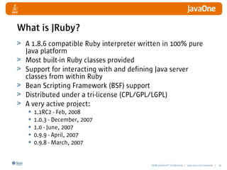2008 JavaOneSM
Conference | java.sun.com/javaone | 30
What is JRuby?
A 1.8.6 compatible Ruby interpreter written in 100% pure
Java platform
Most built-in Ruby classes provided
Support for interacting with and defining Java server
classes from within Ruby
Bean Scripting Framework (BSF) support
Distributed under a tri-license (CPL/GPL/LGPL)
A very active project:
• 1.1RC2 - Feb, 2008
• 1.0.3 - December, 2007
• 1.0 - June, 2007
• 0.9.9 - April, 2007
• 0.9.8 - March, 2007
 