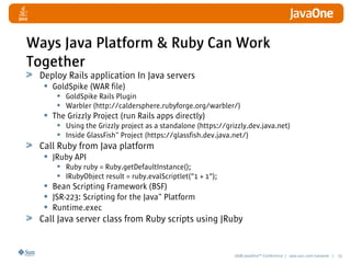 2008 JavaOneSM
Conference | java.sun.com/javaone | 31
Ways Java Platform  Ruby Can Work
Together
Deploy Rails application In Java servers
• GoldSpike (WAR file)
• GoldSpike Rails Plugin
• Warbler (http://caldersphere.rubyforge.org/warbler/)
• The Grizzly Project (run Rails apps directly)
• Using the Grizzly project as a standalone (https://grizzly.dev.java.net)
• Inside GlassFish™ Project (https://glassfish.dev.java.net/)
Call Ruby from Java platform
• JRuby API
• Ruby ruby = Ruby.getDefaultInstance();
• IRubyObject result = ruby.evalScriptlet(1 + 1);
• Bean Scripting Framework (BSF)
• JSR-223: Scripting for the Java™ Platform
• Runtime.exec
Call Java server class from Ruby scripts using JRuby
 