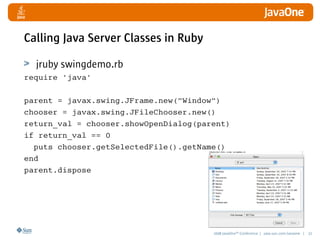 2008 JavaOneSM
Conference | java.sun.com/javaone | 32
Calling Java Server Classes in Ruby
jruby swingdemo.rb
require 'java'
parent = javax.swing.JFrame.new(Window)
chooser = javax.swing.JFileChooser.new()
return_val = chooser.showOpenDialog(parent)
if return_val == 0
puts chooser.getSelectedFile().getName()
end
parent.dispose
 
