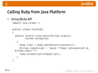 2008 JavaOneSM
Conference | java.sun.com/javaone | 33
Calling Ruby from Java Platform
Using JRuby API
import org.jruby.*;
public class CallRuby
{
public static void main(String args[])
throws Exception
{
Ruby ruby = Ruby.getDefaultInstance();
String rubyScript = puts Ruby interpreted at
#{Time.now};
ruby.evalScript(rubyScript);
}
}
 