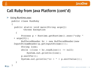 2008 JavaOneSM
Conference | java.sun.com/javaone | 34
Call Ruby from Java Platform (cont’d)
Using Runtime.exec
public class RunRuby
{
public static void main(String args[])
throws Exception
{
Process p = Runtime.getRuntime().exec(ruby 
+ args[0]);
BufferedReader br = new BufferedReader(new
InputStreamReader(p.getInputStream()));
String line;
while ((line = br.readLine()) != null)
System.out.println(line);
p.waitFor();
System.out.println(rc =  + p.exitValue());
}
}
 