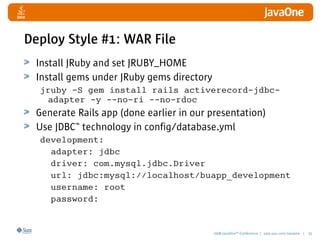 2008 JavaOneSM
Conference | java.sun.com/javaone | 35
Deploy Style #1: WAR File
Install JRuby and set JRUBY_HOME
Install gems under JRuby gems directory
jruby -S gem install rails activerecord-jdbc-
adapter -y --no-ri --no-rdoc
Generate Rails app (done earlier in our presentation)
Use JDBC™ technology in config/database.yml
development:
adapter: jdbc
driver: com.mysql.jdbc.Driver
url: jdbc:mysql://localhost/buapp_development
username: root
password:
 