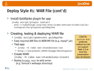 2008 JavaOneSM
Conference | java.sun.com/javaone | 36
Deploy Style #1: WAR File (cont’d)
Install GoldSpike plugin for app
jruby script/plugin install
svn://rubyforge.org/var/svn/jruby-extras/trunk/rails-
integration/plugins/goldspike
Creating, testing  deploying WAR file
• jruby script/generate goldspike
• Copy required JAR files to WEB-INF/lib (e.g. mysql*.jar)
• Test app:
• jruby -S rake war:standalone:run
• http://localhost:8080/buapp/developers/
• Create WAR:
jruby -S rake war:standalone:create
• Deploy buapp.war to web server
(e.g. Tomcat’s webapps directory)
NOTE:
warbler is a
preferred
method but did
not support
Rails 2.0 at
time this
presentation
was developed
 