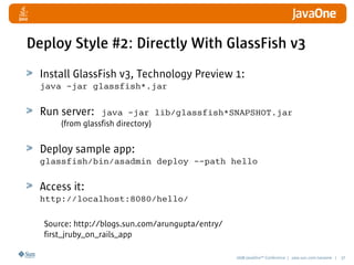2008 JavaOneSM
Conference | java.sun.com/javaone | 37
Install GlassFish v3, Technology Preview 1:
java -jar glassfish*.jar
Run server: java -jar lib/glassfish*SNAPSHOT.jar
(from glassfish directory)
Deploy sample app:
glassfish/bin/asadmin deploy --path hello
Access it:
http://localhost:8080/hello/
Deploy Style #2: Directly With GlassFish v3
Source: http://blogs.sun.com/arungupta/entry/
first_jruby_on_rails_app
 