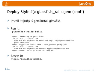 2008 JavaOneSM
Conference | java.sun.com/javaone | 38
Deploy Style #3: glassfish_rails gem (cool!)
Install it: jruby -S gem install glassfish
Run it:
glassfish_rails hello
INFO: Listening on port 8080
Oct 8, 2007 11:13:01 PM
com.sun.enterprise.v3.services.impl.DeploymentService
postConstruct
INFO: Supported containers : web,phobos,jruby,php
Oct 8, 2007 11:13:01 PM
com.sun.enterprise.v3.server.AppServerStartup run
INFO: Glassfish v3 started in 1316 ms
Access it:
http://localhost:8080/
 