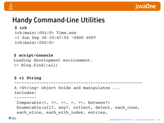 2008 JavaOneSM
Conference | java.sun.com/javaone | 45
Handy Command-Line Utilities
$ irb
irb(main):001:0 Time.now
= Sun Sep 30 19:47:55 -0400 2007
irb(main):002:0
$ script/console
Loading development environment.
 Blog.find(:all)
$ ri String
----------------------------------------------------
A +String+ object holds and manipulates ...
Includes:
---------
Comparable(, =, ==, , =, between?)
Enumerable(all?, any?, collect, detect, each_cons,
each_slice, each_with_index, entries,
 