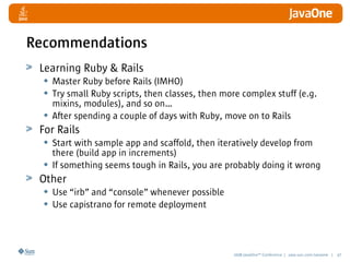 2008 JavaOneSM
Conference | java.sun.com/javaone | 47
Learning Ruby  Rails
• Master Ruby before Rails (IMHO)
• Try small Ruby scripts, then classes, then more complex stuff (e.g.
mixins, modules), and so on…
• After spending a couple of days with Ruby, move on to Rails
For Rails
• Start with sample app and scaffold, then iteratively develop from
there (build app in increments)
• If something seems tough in Rails, you are probably doing it wrong
Other
• Use “irb” and “console” whenever possible
• Use capistrano for remote deployment
Recommendations
 