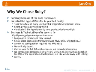 2008 JavaOneSM
Conference | java.sun.com/javaone | 6
Why We Chose Ruby?
Primarily because of the Rails framework
I resisted the hype of Rails for 1+ year but finally:
• Took the advise of many intelligent  pragmatic developers I know
• Spent 4+ weeks developing with it
• Conclusion? The hype is mostly true; productivity is very high
Business  Technical benefits seen so far
Rapid prototyping/development because:
• Language is concise and easy to read
• Single-stack application framework (web MVC, ORM, unit testing…)
• Almost no configuration required (No XML hell!)
• Dynamically typed
• Can be used for full OO applications or just procedural scripting
• No compilation (prediction: in 5+ years, we will do away with compilation
for 80% of the application development; just like we did away with linking)
• More…
 