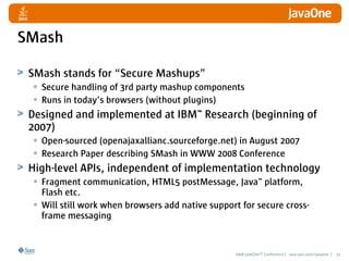 SMash

 SMash stands for “Secure Mashups”
  • Secure handling of 3rd party mashup components
  • Runs in today’s browsers ...