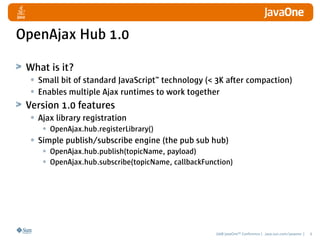 OpenAjax Hub 1.0

 What is it?
  • Small bit of standard JavaScript™ technology (< 3K after compaction)
  • Enables multip...