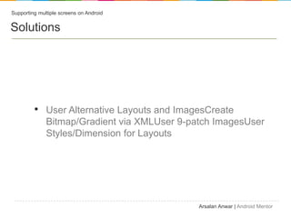 Supporting multiple screens on Android


Solutions




         ? User Alternative Layouts and ImagesCreate
              Bitmap/Gradient via XMLUser 9-patch ImagesUser
              Styles/Dimension for Layouts




                                              Arsalan Anwar | Android Mentor
 