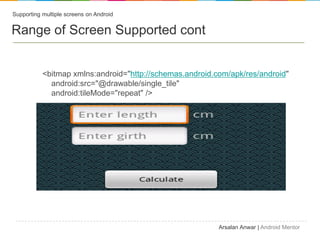 Supporting multiple screens on Android


Range of Screen Supported cont


           <bitmap xmlns:android="http://schemas.android.com/apk/res/android"
             android:src=/confiz/ts-android-supporting-multiple-screen/"@drawable/single_tile"
             android:tileMode="repeat" />




                                                          Arsalan Anwar | Android Mentor
 