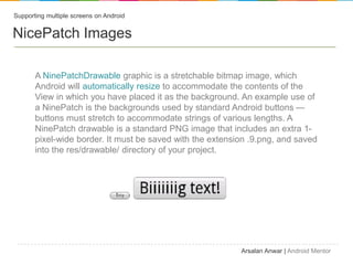 Supporting multiple screens on Android


NicePatch Images

       A NinePatchDrawable graphic is a stretchable bitmap image, which
       Android will automatically resize to accommodate the contents of the
       View in which you have placed it as the background. An example use of
       a NinePatch is the backgrounds used by standard Android buttons 
       buttons must stretch to accommodate strings of various lengths. A
       NinePatch drawable is a standard PNG image that includes an extra 1-
       pixel-wide border. It must be saved with the extension .9.png, and saved
       into the res/drawable/ directory of your project.




                                                           Arsalan Anwar | Android Mentor
 