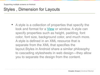 Supporting multiple screens on Android


Styles , Dimension for Layouts


         ? A style is a collection of properties that specify the
              look and format for a View or window. A style can
              specify properties such as height, padding, font
              color, font size, background color, and much more.
              A style is defined in an XML resource that is
              separate from the XML that specifies the
              layout.Styles in Android share a similar philosophy
              to cascading stylesheets in web designthey allow
              you to separate the design from the content.



                                                  Arsalan Anwar | Android Mentor
 