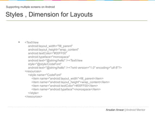 Supporting multiple screens on Android


Styles , Dimension for Layouts



         ?    <TextView
                 android:layout_width="fill_parent"
                 android:layout_height="wrap_content"
                 android:textColor="#00FF00"
                 android:typeface="monospace"
                 android:text="@string/hello" /><TextView
                 style="@style/CodeFont"
                 android:text="@string/hello" /><?xml version="1.0" encoding="utf-8"?>
              <resources>
                 <style name="CodeFont"
                    <item name="android:layout_width">fill_parent</item>
                    <item name="android:layout_height">wrap_content</item>
                    <item name="android:textColor">#00FF00</item>
                    <item name="android:typeface">monospace</item>
                 </style>
              </resources>



                                                                          Arsalan Anwar | Android Mentor
 