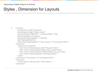 Supporting multiple screens on Android


Styles , Dimension for Layouts



         ?    <TextView
                 android:layout_width="fill_parent"
                 android:layout_height="wrap_content"
                 android:textColor="#00FF00" android:textSize="14sp"
                 android:typeface="monospace"
                 android:text="@string/hello" /><TextView
                 style="@style/CodeFont"
                 android:text="@string/hello" /><?xml version="1.0" encoding="utf-8"?>
              <resources>
                 <style name="CodeFont"
                    <item name="android:layout_width">fill_parent</item>
                    <item name="android:layout_height">wrap_content</item>
                    <item name="android:textColor">@dimen/text_font_size</item>
                    <item name="android:typeface">monospace</item>
                 </style>
              </resources><?xml version="1.0" encoding="utf-8"?>
              <resources>
                 <dimen name=" text_font_size">14sp</dimen>
              </resources>


                                                                                    Arsalan Anwar | Android Mentor
 