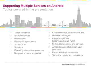 Supporting Multiple Screens on Android
Topics covered in the presentation




    ?   Target Audience                   ?   Create Bitmaps, Gradient via XML
    ?   Android Devices                   ?   Nine Patch Images
    ?   Dimensions                        ?   Free Android Tool
    ?   Density Independence                  SDK/Tools/Draw9 Patch
    ?   Screen size                       ?   Styles, Dimensions, and Layouts
    ?   Solutions                         ?   Android assets studio can save
    ?   Providing alternative resources       your time
    ?   Range of screens supported        ?   Pencil with Android stencils
                                          ?   Technical details and references



                                                       Arsalan Anwar | Android Mentor
 