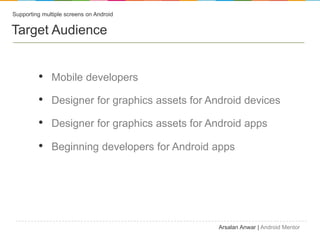 Supporting multiple screens on Android


Target Audience


         ? Mobile developers
         ? Designer for graphics assets for Android devices
         ? Designer for graphics assets for Android apps
         ? Beginning developers for Android apps




                                              Arsalan Anwar | Android Mentor
 