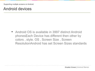 Supporting multiple screens on Android


Android devices




         ? Android OS is available in 3997 distinct Android
              phonesEach Device has different then other by
              colors , style. OS , Screen Size , Screen
              ResolutionAndroid has set Screen Sizes standards




                                               Arsalan Anwar | Android Mentor
 