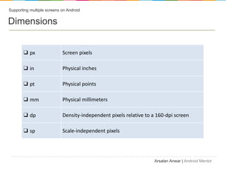 Supporting multiple screens on Android


Dimensions


       ? px                 Screen pixels

       ? in                 Physical inches

       ? pt                 Physical points

       ? mm                 Physical millimeters

       ? dp                 Density-independent pixels relative to a 160-dpi screen

       ? sp                 Scale-independent pixels




                                                                    Arsalan Anwar | Android Mentor
 