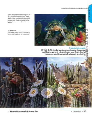 • Secuencia 1 • 17• Características generales de los seres vivos
•BLOQUEI•
A los componentes biológicos se
les conoce también como factor
biótico y los componentes que no
tienen vida constituyen el factor
abiótico.
• Consulta en…
http://www.conabio.gob.mx (consultar la
sección relacionada con los ecosistemas).
Un dato interesante
El Valle de México fue un ecosistema lacustre. Los aztecas
modificaron parte de este ecosistema para desarrollar las
chinampas, un sistema agrícola altamente productivo.
➤
Versióndeevaluación23/04/12
 