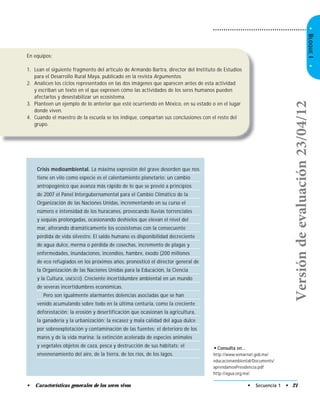 • Secuencia 1 • 21• Características generales de los seres vivos
•BLOQUEI•
En equipos:
1. Lean el siguiente fragmento del artículo de Armando Bartra, director del Instituto de Estudios
para el Desarrollo Rural Maya, publicado en la revista Argumentos.
2. Analicen los ciclos representados en las dos imágenes que aparecen antes de esta actividad
y escriban un texto en el que expresen cómo las actividades de los seres humanos pueden
afectarlos y desestabilizar un ecosistema.
3. Planteen un ejemplo de lo anterior que esté ocurriendo en México, en su estado o en el lugar
donde viven.
4. Cuando el maestro de la escuela se los indique, compartan sus conclusiones con el resto del
grupo.
• Consulta en…
http://www.semarnat.gob.mx/
educacionambiental/Documents/
aprendamosPresidencia.pdf
http://agua.org.mx/
Crisis medioambiental. La máxima expresión del grave desorden que nos
tiene en vilo como especie es el calentamiento planetario: un cambio
antropogénico que avanza más rápido de lo que se previó a principios
de 2007 el Panel Intergubernamental para el Cambio Climático de la
Organización de las Naciones Unidas, incrementando en su curso el
número e intensidad de los huracanes, provocando lluvias torrenciales
y sequías prolongadas, ocasionando deshielos que elevan el nivel del
mar, alterando dramáticamente los ecosistemas con la consecuente
pérdida de vida silvestre. El saldo humano es disponibilidad decreciente
de agua dulce, merma o pérdida de cosechas, incremento de plagas y
enfermedades, inundaciones, incendios, hambre, éxodo (200 millones
de eco refugiados en los próximos años, pronosticó el director general de
la Organización de las Naciones Unidas para la Educación, la Ciencia
y la Cultura, UNESCO). Creciente incertidumbre ambiental en un mundo
de severas incertidumbres económicas.
Pero son igualmente alarmantes dolencias asociadas que se han
venido acumulando sobre todo en la última centuria, como la creciente
deforestación; la erosión y desertificación que ocasionan la agricultura,
la ganadería y la urbanización; la escasez y mala calidad del agua dulce
por sobreexplotación y contaminación de las fuentes; el deterioro de los
mares y de la vida marina; la extinción acelerada de especies animales
y vegetales objetos de caza, pesca y destrucción de sus hábitats; el
envenenamiento del aire, de la tierra, de los ríos, de los lagos.
Versióndeevaluación23/04/12
 