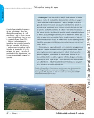 •BLOQUEI•
La biodiversidad: resultado de la evolución •22 • Bloque I •
Cuando la vegetación desaparece,
no hay árboles para absorber
el dióxido de carbono, lo cual
contribuye a que el clima cambie
y, entre otros efectos, haya escasez
o exceso de lluvia. Entre 50%
y 60% de los humedales del
mundo se han perdido, lo que ha
alterado los ciclos hidrológicos
y las funciones ecológicas. Por lo
anterior, se alteran los ciclos del
carbono, del agua y, con ello, el
equilibrio de los ecosistemas, con
lo que se deteriora la vida de los
mismos.
Crisis energética. La cuestión de la energía tiene dos filos: en primer
lugar, el empleo de combustibles fósiles como el petróleo, el gas y el
carbón mineral es muy contaminante y aporta la mayor parte de los
gases de efecto invernadero que causan el calentamiento global; en
segundo lugar, los hidrocarburos son recursos naturales limitados que
al agotarse resultan más difíciles de extraer y por tanto más costosos.
Así, quemar grandes cantidades de gasolina, diesel, gas y carbón mineral
es dañino, pues genera gases tóxicos, pero es doblemente dañino que
estos recursos se nos terminen sin haber tomado provisiones, pues en
condiciones de severa escasez de combustibles fósiles, la difícil y costosa
transición a energías renovables y menos contaminantes, será aún más
cuesta arriba.
Así como somos responsables de la crisis ambiental, la culpa de esta
otra crisis también la tenemos nosotros, ya que en los últimos veinte
años empleamos más energía que durante toda la historia anterior,
y según la Agencia Internacional de Energía, 84% proviene de los
combustibles fósiles: en primer lugar del petróleo, después del carbón
mineral y en tercer lugar del gas. Colosal derroche cuyo origen está en
una urbanización e industrialización descontroladas que se apoyaron
en la existencia de combustibles baratos.
Tomado de Armando Bartra, “Nosotros somos su crisis: debates sobre la crisis económica
mundial. Tiempos turbulentos”, dossier de la revista Argumentos, vol. 23, núm. 63,
mayo-agosto de 2010, disponible en: <http://www.scielo.org.mx/scielo.php?pid=S0187-
57952010000200005&script=sci_arttex>.
Ciclos del carbono y del agua
Versióndeevaluación23/04/12
 