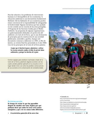 • Secuencia 1 • 25• Características generales de los seres vivos
Formen equipos para analizar el principio citado de la
Carta de la Tierra y planteen algunas acciones con las
cuales ustedes podrían aplicarlo en su escuela o en el
lugar donde viven, así como las posibles consecuencias
de sus acciones en la conservación de la biodiversidad.
• Consulta en…
http://earthcharterinaction.org/contenido/pages/
Lea-la-Carta.html
http://www.cartadelatierra.org.mx/iniciativa.php
http://www.biodiversidad.gob.mx/
http://www.semarnat.gob.mx/
informacionambiental/publicaciones/
Publicaciones/Carta%20de%20la%20Tierra.pdf
AUTOEVALUACIÓN
Es tiempo de revisar lo que has aprendido
después de estudiar este tema. Explica por qué
podemos decir que todos los seres vivos somos
semejantes y que a la vez somos todos diferentes.
Para dar solución a los problemas de intervención
humana en el desequilibrio de los ecosistemas, la
educación ambiental es una herramienta fundamental.
Mediante ella los habitantes de un ecosistema pueden
tomar conciencia de la responsabilidad de salvaguardar
la biodiversidad. Algunas iniciativas que han ayudado
en este sentido son la creación de las áreas protegidas,
el Programa de las Naciones Unidas para el Medio
Ambiente, las propuestas de algunas organizaciones
no gubernamentales dedicadas a la protección del
ambiente y la Carta de la Tierra, que es una declaración
de principios para la construcción de una sociedad
global justa, sostenible y pacífica. Aunque este
documento comenzó a elaborarse en 1992, en Río de
Janeiro, su versión final fue presentada en el año 2000.
Uno de los principios de la Carta de la Tierra plantea:
Aceptar que el derecho de poseer, administrar y utilizar
los recursos naturales conduce al deber de prevenir daños
ambientales y proteger los derechos de la gente
•BLOQUEI•
Versióndeevaluación23/04/12
 