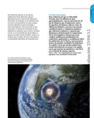 • Características generales de los seres vivos
•BLOQUEI•
En el ejercicio anterior se vio que las
poblaciones de las diferentes especies
disminuyeron por causas de las inﬂuencias
del medio, sin embargo, en la naturaleza esto
no ocurre necesariamente así, pues aunque
muchos individuos mueren sin llegar a
tener descendencia, otros sí la tienen y, por
esta razón, el número de individuos de una
población se mantiene más o menos constante
(como si en la actividad que desarrollaste se
pusiera un puño más de semillas); empero, es
evidente que el medio, de una u otra manera,
va eliminando individuos de las poblaciones.
• Secuencia 2 • 35
Un dato interesante
Hay evidencias de que en Chicxulub,
Yucatán, hace 65 millones de años
aproximadamente, cayó un meteorito de 10
km de diámetro que al impactarse contra
la superficie del planeta, dejó un cráter de
180 km de diámetro y provocó una enorme
cantidad de polvo y compuestos químicos
que cubrieron el planeta y causaron que
disminuyera drásticamente la temperatura.
Otros investigadores afirman que estos
cambios modificaron notablemente las
condiciones ambientales y su influencia sobre
las poblaciones de la Tierra y provocaron la
muerte de grandes cantidades de individuos.
La rapidez con la que muchas poblaciones
tenían descendencia era menor a la rapidez
con la que morían sus miembros y esto llevó
a la extinción de muchas especies.
Fuente: <http://www.vegamediapress.es/noticias/index.
php?option=com_content&task=view&id=9198>.
Los cambios drásticos del ambiente, como
los provocados por el meteorito de Chicxulub,
incrementan notablemente la influencia del
medio sobre las poblaciones.
Versióndeevaluación23/04/12
 