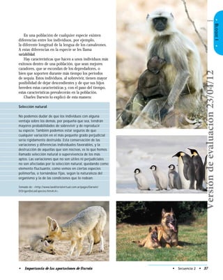 •BLOQUEI•
En una población de cualquier especie existen
diferencias entre los individuos, por ejemplo,
la diferente longitud de la lengua de los camaleones.
A estas diferencias en la especie se les llama
variabilidad.
Hay características que hacen a unos individuos más
exitosos dentro de una población, que sean mejores
cazadores, que se escondan de los depredadores, o
bien que soporten durante más tiempo los periodos
de sequía. Estos individuos, al sobrevivir, tienen mayor
posibilidad de dejar descendientes y de que sus hijos
hereden estas características y, con el paso del tiempo,
estas características prevalecerán en la población.
Charles Darwin lo explicó de esta manera:
Selección natural
No podemos dudar de que los individuos con alguna
ventaja sobre los demás, por pequeña que sea, tendrán
mayores probabilidades de sobrevivir y de reproducir
su especie. También podemos estar seguros de que
cualquier variación en el más pequeño grado perjudicial
sería rígidamente destruida. Esta conservación de las
variaciones y diferencias individuales favorables, y la
destrucción de aquellas que son nocivas, es lo que hemos
llamado selección natural o supervivencia de los más
aptos. Las variaciones que no son útiles ni perjudiciales
no son afectadas por la selección natural, quedando como
elemento fluctuante, como vemos en ciertas especies
polimorfas, o tornándose fijas, según la naturaleza del
organismo y la de las condiciones que lo rodean.
Tomado de: <http://www.laeditorialvirtual.com.ar/pages/Darwin/
ElOrigenDeLasEspecies.htm#c4>.
• Secuencia 2 • 37• Importancia de las aportaciones de Darwin
Versióndeevaluación23/04/12
 