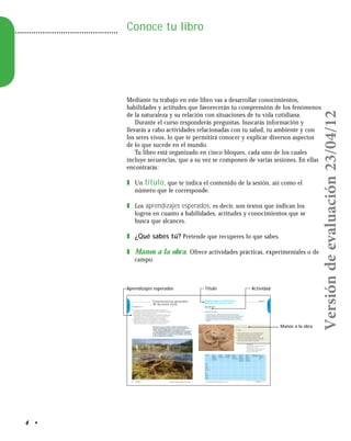4 •
Conoce tu libro
Mediante tu trabajo en este libro vas a desarrollar conocimientos,
habilidades y actitudes que favorecerán tu comprensión de los fenómenos
de la naturaleza y su relación con situaciones de tu vida cotidiana.
Durante el curso responderás preguntas, buscarás información y
llevarás a cabo actividades relacionadas con tu salud, tu ambiente y con
los seres vivos, lo que te permitirá conocer y explicar diversos aspectos
de lo que sucede en el mundo.
Tu libro está organizado en cinco bloques, cada uno de los cuales
incluye secuencias, que a su vez se componen de varias sesiones. En ellas
encontrarás:
❚ Un título, que te indica el contenido de la sesión, así como el
número que le corresponde.
❚ Los aprendizajes esperados, es decir, son textos que indican los
logros en cuanto a habilidades, actitudes y conocimientos que se
busca que alcances.
❚ ¿Qué sabes tú? Pretende que recuperes lo que sabes.
❚ Manos a la obra. Ofrece actividades prácticas, experimentales o de
campo.
Secuencia 1Bloque I
BLOQUEI
BLOQUEI
Biodiversidad y características
generales de los seres vivos
¿Qué sabes tú?
Actividad
Organizados en equipos:
1. Escriban una lista con todos los tipos de seres vivos que conozcan.
2. Anoten las funciones que sean comunes a todos los seres vivos de su lista,
incluidos los humanos, así como las características que los diferencian.
3. Compartan sus respuestas con los demás equipos cuando el maestro lo
indique.
En equipo:
1. Visiten la biblioteca de su escuela. Consulten alguna
enciclopedia o página de internet para obtener la
información que completa la siguiente tabla.
2. Cada uno de ustedes buscará información acerca de
todos los seres vivos señalados, pero será responsable
de uno de ellos (por ejemplo, de la gallina).
Hoy inicias tu curso de Ciencias 1. Énfasis en Biología. Durante
la primaria aprendiste que hay seres vivos como los animales y las
plantas, y que hay también objetos sin vida como las rocas.
En este bloque profundizarás tus conocimientos sobre las funciones
que realizan distintos seres vivos, sobre sus diferencias y similitudes,
y sobre la biodiversidad y su relación con la evolución y con la acción
de los seres humanos en el ambiente.
Consulta en…
http://www.conevyt.org.mx/cursos/cursos/
planeta/revista/2_1-car.htm
http://redescolar.ilce.edu.mx/educontinua/
conciencia/biologia/menubiologia.htm
http://www.conabio.gob.mx/
Secuencia 1
Se reconoce como parte de la biodiversidad al comparar sus
características con las de otros seres vivos e identificar la unidad y
diversidad en cuanto a funciones vitales.
Representa la dinámica general de los ecosistemas considerando
su participación en el intercambio de materia y energía en las
redes alimentarias y en los ciclos del agua y del carbono.
Argumenta la importancia de participar en el cuidado de la
biodiversidad, con base en el reconocimiento de las principales
causas que contribuyen a su pérdida y sus consecuencias.
Características generales
de los seres vivos
Individuo ¿Toma
oxígeno?
¿De dónde?
¿A través de
qué órgano?
¿Expulsa
oxígeno?
¿Hacia dónde?
¿Toma dióxido
de carbono?
¿De dónde?
¿Expulsa
dióxido de
carbono?
¿Hacia dónde?
¿Se nutre?
¿De dónde
toman los
nutrientes?
¿A través de
qué órgano?
¿Consume
agua?
¿De dónde la
obtiene?
¿A través de
qué órgano?
¿Expulsa agua?
¿Hacia dónde?
¿Se
reproducen?
¿Cómo lo
hace?
Gallina
Cerdo
Planta
de maíz
Ser humano
Pez
Delfín
Planta
acuática
Caña de
azúcar
TítuloAprendizajes esperados
Manos a la obra
Actividad
Versióndeevaluación23/04/12
 