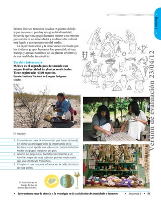 •BLOQUEI•
• Interacciones entre la ciencia y la tecnología en la satisfacción de necesidades e intereses • Secuencia 3 • 41
Un dato interesante
México es el segundo país del mundo con
mayor biodiversidad de plantas medicinales.
Tiene registradas 4500 especies.
Fuente: Instituto Nacional de Lenguas Indígenas
(Inali).
El Penicillium es un
hongo del que se
obtiene la penicilina.
Existen diversos remedios basados en plantas debido
a que en nuestro país hay una gran biodiversidad.
Recuerda que cada grupo humano recurre a su entorno
para satisfacer sus necesidades y su desarrollo cultural
está ligado a su conocimiento del medio.
La experimentación y la observación efectuada por
los distintos grupos humanos han permitido el uso,
manejo y aprovechamiento de las plantas silvestres y
de sus cualidades terapéuticas.
En equipos:
1. Comenten en clase la información que hayan obtenido.
En plenaria concluyan sobre la importancia de la
herbolaria y el aporte que sobre este conocimiento han
hecho los grupos indígenas del país.
2. Anoten sus respuestas. Soliciten información a un
familiar mayor de edad sobre las plantas medicinales
que usa con mayor frecuencia.
3. Completen con la nueva información la tabla del inicio
de esta sesión.
Versióndeevaluación23/04/12
 
