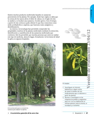 • Características generales de los seres vivos
•BLOQUEI•
Existen muchos productos medicinales basados en sustancias
provenientes de las plantas. Por ejemplo, desde hace siglos se sabía que
la corteza de los sauces alivia el dolor de cabeza; en el siglo XIX ésta
se analizó y se localizó una sustancia, el ácido spírico. Con el tiempo,
a partir de esta corteza se pudo obtener lo que hoy conocemos como
ácido acetilsalicílico o aspirina, que funciona como analgésico y
desinflamatorio.
La ciencia y la tecnología han permitido comprender las
propiedades curativas de las plantas medicinales mediante la extracción,
identificación y cuantificación de las sustancias medicinales que
contienen. Esto ha permitido que muchas personas que antes no usaban
este tipo de medicina, ahora lo hagan. Actualmente, la Secretaría de Salud
la aplica en algunos hospitales.
En equipo:
1. Investiguen en internet,
bibliotecas o algún centro
de salud el nombre de tres
medicamentos que se obtienen a
partir de plantas.
2. Revisen e investiguen en las
etiquetas de jarabes y ungüentos
para ver si en su elaboración se
utilizan plantas como la menta, el
eucalipto y el alcanfor.
• Secuencia 3 • 43
En la corteza del sauce se encontró la
sustancia para elaborar la aspirina.
Versióndeevaluación23/04/12
 