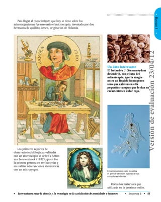 •BLOQUEI•
Para llegar al conocimiento que hoy se tiene sobre los
microorganismos fue necesario el microscopio, inventado por dos
hermanos de apellido Jansen, originarios de Holanda.
Los primeros reportes de
observaciones biológicas realizadas
con un microscopio se deben a Anton
van Leeuwenhoek (1632), quien fue
la primera persona en ver bacterias y
en realizar observaciones sistemáticas
con un microscopio.
Un dato interesante
El holandés J. Swammerdam
descubrió, con el uso del
microscopio, que la sangre
no es un líquido homogéneo
sino que existen en ella
pequeños cuerpos que le dan su
característico color rojo.
Revisa los materiales que
utilizarás en la próxima sesión.
En un organismo como la amiba
es posible observar algunas de sus
estructuras internas.
• Secuencia 3 • 45• Interacciones entre la ciencia y la tecnología en la satisfacción de necesidades e intereses
Versióndeevaluación23/04/12
 