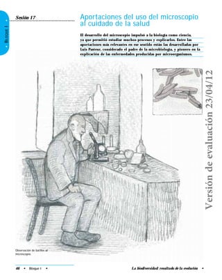 La biodiversidad: resultado de la evolución •
•BLOQUEI•
Aportaciones del uso del microscopio
al cuidado de la salud
El desarrollo del microscopio impulsó a la biología como ciencia,
ya que permitió estudiar muchos procesos y explicarlos. Entre las
aportaciones más relevantes en ese sentido están las desarrolladas por
Luis Pasteur, considerado el padre de la microbiología, y pionero en la
explicación de las enfermedades producidas por microorganismos.
Sesión 17
Observación de bacilos al
microscopio.
46 • Bloque I •
Versióndeevaluación23/04/12
 