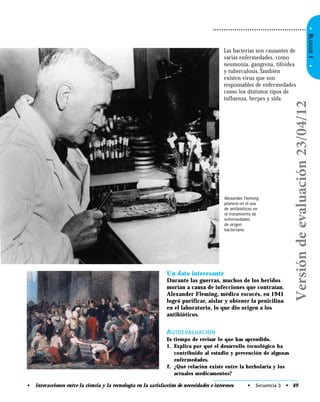•BLOQUEI•
Un dato interesante
Durante las guerras, muchos de los heridos
morían a causa de infecciones que contraían.
Alexander Fleming, médico escocés, en 1941
logró purificar, aislar y obtener la penicilina
en el laboratorio, lo que dio origen a los
antibióticos.
AUTOEVALUACIÓN
Es tiempo de revisar lo que has aprendido.
1. Explica por qué el desarrollo tecnológico ha
contribuido al estudio y prevención de algunas
enfermedades.
2. ¿Qué relación existe entre la herbolaria y los
actuales medicamentos?
Las bacterias son causantes de
varias enfermedades, como
neumonía, gangrena, tifoidea
y tuberculosis.También
existen virus que son
responsables de enfermedades
como los distintos tipos de
influenza, herpes y sida.
Alexander Fleming,
pionero en el uso
de antibióticos en
el tratamiento de
enfermedades
de origen
bacteriano.
• Secuencia 3 • 49• Interacciones entre la ciencia y la tecnología en la satisfacción de necesidades e intereses
Versióndeevaluación23/04/12
 