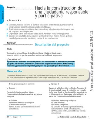 La biodiversidad: resultado de la evolución •
•BLOQUEI•
Sesión 19
Descripción del proyecto
Diseño
Terminaste el primer bloque de tu libro de Ciencias 1. Énfasis en Biología y para
poner en práctica lo que has aprendido será necesario elaborar un proyecto.
● Secuencia 4 ●
❚ Expresa curiosidad e interés al plantear situaciones problemáticas que favorecen la
integración de los contenidos estudiados en el bloque.
❚ Analiza información obtenida de diversos medios y selecciona aquella relevante para
dar respuesta a sus inquietudes.
❚ Organiza en tablas los datos derivados de los hallazgos en sus investigaciones.
❚ Describe los resultados de su proyecto utilizando diversos medios (textos, gráficos,
modelos) para sustentar sus ideas y compartir sus conclusiones.
50 • Bloque I •
Manos a la obra
El diseño del proyecto involucra varias fases, organizadas con el propósito de dar solución a un problema o mejorar
una situación de su interés. El problema tendrá como origen el salón de clases, la escuela o la comunidad.
¿Qué sabes tú?
A partir de este momento, pondrás en práctica tus conocimientos al desarrollarlo; recuerda
que podrá ser cientíﬁco, comunitario o ciudadano. Organícense en equipos. Reﬂexionen y
respondan: ¿qué es una investigación? ¿Qué pasos hay que seguir para desarrollarla?
Temas propuestos para el proyecto:
● Ejemplo 1
Causas de la biodiversidad en México.
Conservación de la biodiversidad de las culturas
indígenas.
a) Códices.
b) Jardines botánicos y zoológicos.
c) Medicina tradicional.
d) Uso, manejo y conservación de reservas
comunitarias.
Hacia la construcción de
una ciudadanía responsable
y participativa
● Ejemplo 2
Causas de la biodiversidad en México. Amenazas de
la biodiversidad, causas de extinción, por ejemplo,
de las áreas donde se distribuía el borrego cimarrón
o el lobo mexicano. Factores de vulnerabilidad a la
extinción. Conservación de la biodiversidad.
a) Jardines botánicos y zoológicos.
b) Áreas naturales.
c) Ranchos cinegéticos.
d) Unidades de manejo, aprovechamiento y
conservación de la vida silvestre (UMAS).
e) Otros, como ejidos, comunidades y reservas
comunitarias.
Proyecto
Versióndeevaluación23/04/12
 