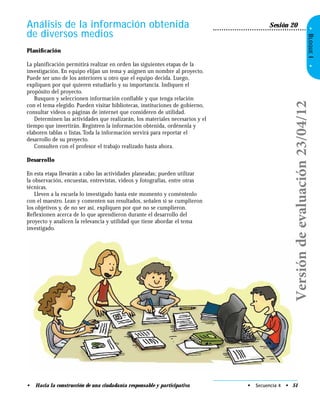 •BLOQUEI•
• Hacia la construcción de una ciudadanía responsable y participativa
Análisis de la información obtenida
de diversos medios
Sesión 20
• Secuencia 4 • 51
Planiﬁcación
La planificación permitirá realizar en orden las siguientes etapas de la
investigación. En equipo elijan un tema y asignen un nombre al proyecto.
Puede ser uno de los anteriores u otro que el equipo decida. Luego,
expliquen por qué quieren estudiarlo y su importancia. Indiquen el
propósito del proyecto.
Busquen y seleccionen información confiable y que tenga relación
con el tema elegido. Pueden visitar bibliotecas, instituciones de gobierno,
consultar videos o páginas de internet que consideren de utilidad.
Determinen las actividades que realizarán, los materiales necesarios y el
tiempo que invertirán. Registren la información obtenida, ordénenla y
elaboren tablas o listas.Toda la información servirá para reportar el
desarrollo de su proyecto.
Consulten con el profesor el trabajo realizado hasta ahora.
Desarrollo
En esta etapa llevarán a cabo las actividades planeadas; pueden utilizar
la observación, encuestas, entrevistas, videos y fotografías, entre otras
técnicas.
Lleven a la escuela lo investigado hasta este momento y coméntenlo
con el maestro. Lean y comenten sus resultados, señalen si se cumplieron
los objetivos y, de no ser así, expliquen por qué no se cumplieron.
Reflexionen acerca de lo que aprendieron durante el desarrollo del
proyecto y analicen la relevancia y utilidad que tiene abordar el tema
investigado.
Versióndeevaluación23/04/12
 