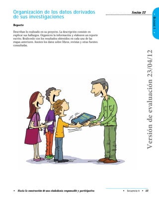 •BLOQUEI•
Organización de los datos derivados
de sus investigaciones
Sesión 22
Reporte
Describan lo realizado en su proyecto. La descripción consiste en
explicar sus hallazgos. Organicen la información y elaboren un reporte
escrito. Realícenlo con los resultados obtenidos en cada una de las
etapas anteriores. Anoten los datos sobre libros, revistas y otras fuentes
consultadas.
• Secuencia 4 • 53• Hacia la construcción de una ciudadanía responsable y participativa
Versióndeevaluación23/04/12
 