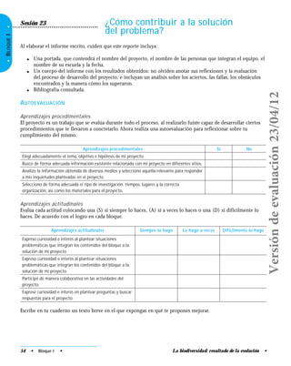 La biodiversidad: resultado de la evolución •
•BLOQUEI•
¿Cómo contribuir a la solución
del problema?
Sesión 23
Al elaborar el informe escrito, cuiden que este reporte incluya:
● Una portada, que contendrá el nombre del proyecto, el nombre de las personas que integran el equipo, el
nombre de su escuela y la fecha.
● Un cuerpo del informe con los resultados obtenidos: no olviden anotar sus reflexiones y la evaluación
del proceso de desarrollo del proyecto, e incluyan un análisis sobre los aciertos, las fallas, los obstáculos
encontrados y la manera cómo los superaron.
● Bibliografía consultada.
AUTOEVALUACIÓN
Aprendizajes procedimentales
El proyecto es un trabajo que se evalúa durante todo el proceso, al realizarlo fuiste capaz de desarrollar ciertos
procedimientos que te llevaron a concretarlo. Ahora realiza una autoevaluación para reflexionar sobre tu
cumplimiento del mismo.
Aprendizajes procedimentales Sí No
Elegí adecuadamente el tema, objetivo e hipótesis de mi proyecto.
Busco de forma adecuada información existente relacionada con mi proyecto en diferentes sitios.
Analizo la información obtenida de diversos medios y selecciono aquella relevante para responder
a mis inquietudes planteadas en el proyecto.
Selecciono de forma adecuada el tipo de investigación, tiempos, lugares y la correcta
organización, así como los materiales para el proyecto.
Aprendizajes actitudinales
Evalúa cada actitud colocando una (S) si siempre lo haces, (A) si a veces lo haces o una (D) si difícilmente lo
haces. De acuerdo con el logro en cada bloque.
Aprendizajes actitudinales Siempre lo hago Lo hago a veces Difícilmente lo hago
Expreso curiosidad e interés al plantear situaciones
problemáticas que integran los contenidos del bloque a la
solución de mi proyecto.
Expreso curiosidad e interés al plantear situaciones
problemáticas que integran los contenidos del bloque a la
solución de mi proyecto.
Participé de manera colaborativa en las actividades del
proyecto.
Expresé curiosidad e interés en plantear preguntas y buscar
respuestas para el proyecto.
Escribe en tu cuaderno un texto breve en el que expongas en qué te propones mejorar.
54 • Bloque I •
Versióndeevaluación23/04/12
 