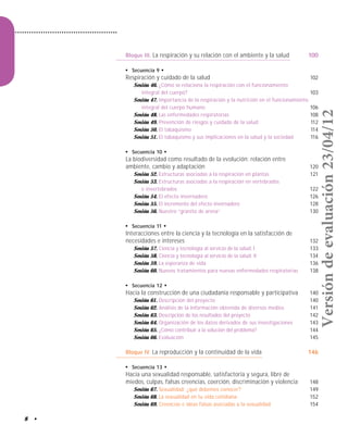 8 •
Bloque III. La respiración y su relación con el ambiente y la salud 100
●
Secuencia 9 ●
Respiración y cuidado de la salud 102
Sesión 46. ¿Cómo se relaciona la respiración con el funcionamiento
integral del cuerpo? 103
Sesión 47. Importancia de la respiración y la nutrición en el funcionamiento
integral del cuerpo humano 106
Sesión 48. Las enfermedades respiratorias 108
Sesión 49. Prevención de riesgos y cuidado de la salud 112
Sesión 50. El tabaquismo 114
Sesión 51. El tabaquismo y sus implicaciones en la salud y la sociedad 116
●
Secuencia 10 ●
La biodiversidad como resultado de la evolución: relación entre
ambiente, cambio y adaptación 120
Sesión 52. Estructuras asociadas a la respiración en plantas 121
Sesión 53. Estructuras asociadas a la respiración en vertebrados
e invertebrados 122
Sesión 54. El efecto invernadero 126
Sesión 55. El incremento del efecto invernadero 128
Sesión 56. Nuestro “granito de arena” 130
●
Secuencia 11 ●
Interacciones entre la ciencia y la tecnología en la satisfacción de
necesidades e intereses 132
Sesión 57. Ciencia y tecnología al servicio de la salud. I 133
Sesión 58. Ciencia y tecnología al servicio de la salud. II 134
Sesión 59. La esperanza de vida 136
Sesión 60. Nuevos tratamientos para nuevas enfermedades respiratorias 138
●
Secuencia 12 ●
Hacia la construcción de una ciudadanía responsable y participativa 140
Sesión 61. Descripción del proyecto 140
Sesión 62. Análisis de la información obtenida de diversos medios 141
Sesión 63. Descripción de los resultados del proyecto 142
Sesión 64. Organización de los datos derivados de sus investigaciones 143
Sesión 65. ¿Cómo contribuir a la solución del problema? 144
Sesión 66. Evaluación 145
Bloque IV. La reproducción y la continuidad de la vida 146
●
Secuencia 13 ●
Hacia una sexualidad responsable, satisfactoria y segura, libre de
miedos, culpas, falsas creencias, coerción, discriminación y violencia 148
Sesión 67. Sexualidad: ¿qué debemos conocer? 149
Sesión 68. La sexualidad en tu vida cotidiana 152
Sesión 69. Creencias e ideas falsas asociadas a la sexualidad 154
Versióndeevaluación23/04/12
 