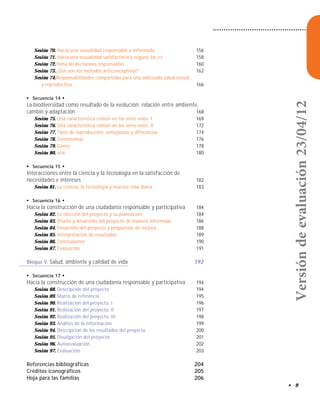 • 9
Sesión 70. Hacia una sexualidad responsable e informada 156
Sesión 71. Hacia una sexualidad satisfactoria y segura: las ITS 158
Sesión 72.Toma de decisiones responsables 160
Sesión 73.¿Qué son los métodos anticonceptivos? 162
Sesión 74.Responsabilidades compartidas para una adecuada salud sexual
y reproductiva 166
●
Secuencia 14 ●
La biodiversidad como resultado de la evolución: relación entre ambiente,
cambio y adaptación 168
Sesión 75. Una característica común en los seres vivos. I 169
Sesión 76. Una característica común en los seres vivos. II 172
Sesión 77. Tipos de reproducción: semejanzas y diferencias 174
Sesión 78. Cromosomas 176
Sesión 79. Genes 178
Sesión 80. ADN 180
●
Secuencia 15 ●
Interacciones entre la ciencia y la tecnología en la satisfacción de
necesidades e intereses 182
Sesión 81. La ciencia, la tecnología y nuestra vida diaria 183
●
Secuencia 16 ●
Hacia la construcción de una ciudadanía responsable y participativa 184
Sesión 82. La elección del proyecto y su planeación 184
Sesión 83. Diseño y desarrollo del proyecto de manera informada 186
Sesión 84. Desarrollo del proyecto y propuestas de mejora 188
Sesión 85. Interpretación de resultados 189
Sesión 86. Conclusiones 190
Sesión 87. Evaluación 191
Bloque V. Salud, ambiente y calidad de vida 192
●
Secuencia 17 ●
Hacia la construcción de una ciudadanía responsable y participativa 194
Sesión 88. Descripción del proyecto 194
Sesión 89. Marco de referencia 195
Sesión 90. Realización del proyecto. I 196
Sesión 91. Realización del proyecto. II 197
Sesión 92. Realización del proyecto. III 198
Sesión 93. Análisis de la información 199
Sesión 94. Descripción de los resultados del proyecto 200
Sesión 95. Divulgación del proyecto 201
Sesión 96. Autoevaluación 202
Sesión 97. Evaluación 203
Referencias bibliográficas 204
Créditos iconográficos 205
Hoja para las familias 206
Versióndeevaluación23/04/12
 