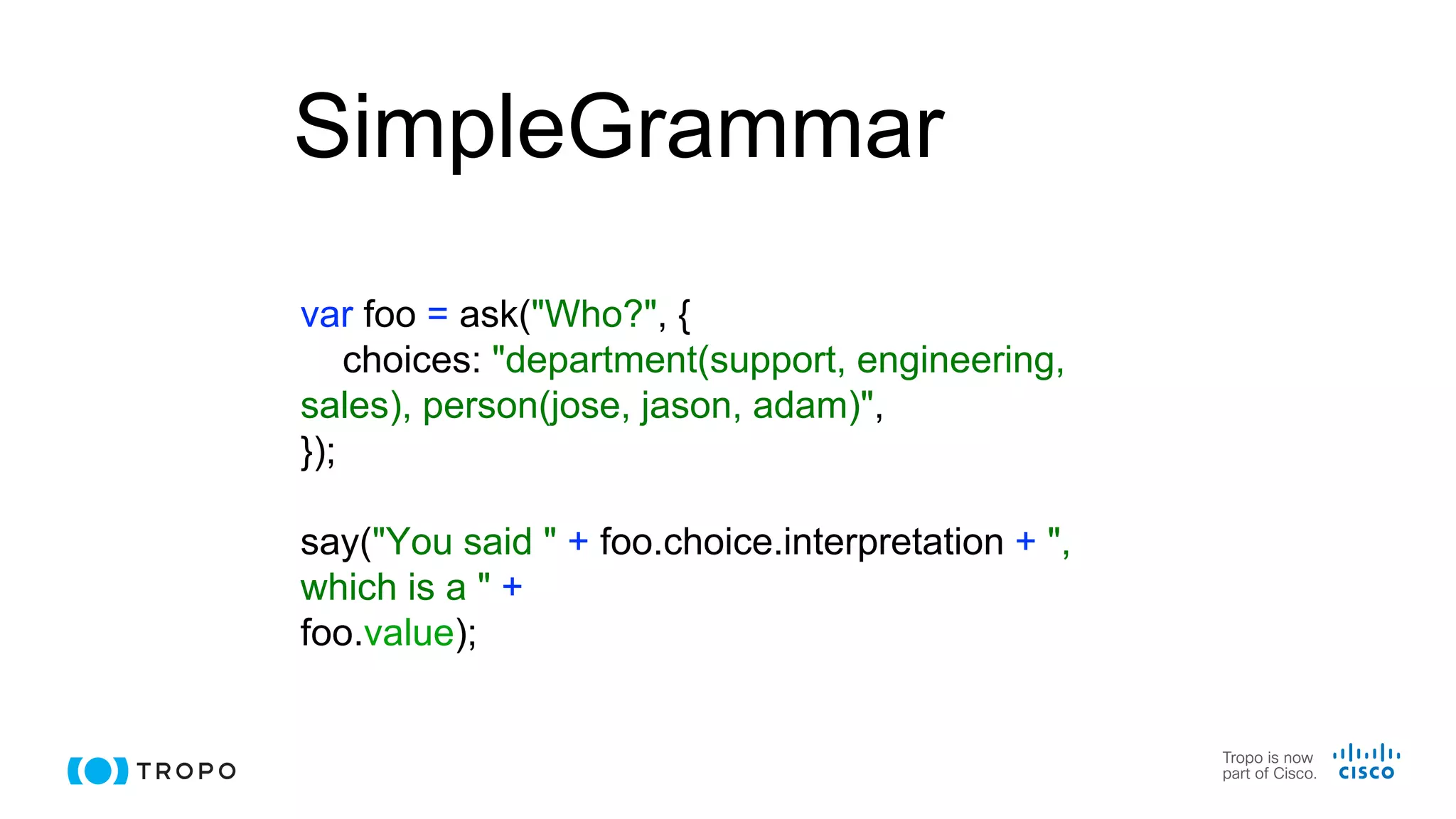 SimpleGrammar
var foo = ask("Who?", {
choices: "department(support, engineering,
sales), person(jose, jason, adam)",
});
say("You said " + foo.choice.interpretation + ",
which is a " +
foo.value);
 