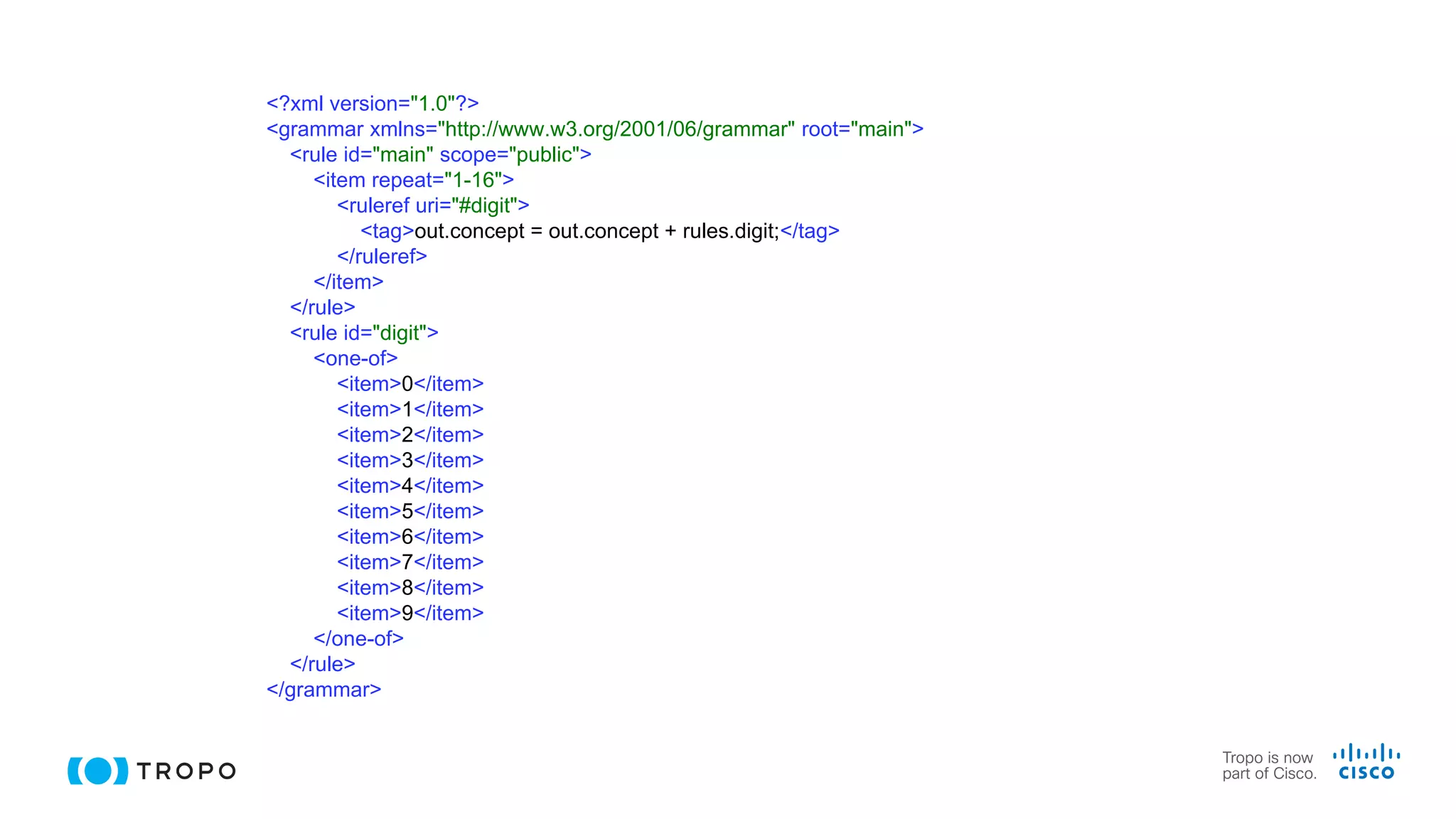 <?xml version="1.0"?>
<grammar xmlns="http://www.w3.org/2001/06/grammar" root="main">
<rule id="main" scope="public">
<item repeat="1-16">
<ruleref uri="#digit">
<tag>out.concept = out.concept + rules.digit;</tag>
</ruleref>
</item>
</rule>
<rule id="digit">
<one-of>
<item>0</item>
<item>1</item>
<item>2</item>
<item>3</item>
<item>4</item>
<item>5</item>
<item>6</item>
<item>7</item>
<item>8</item>
<item>9</item>
</one-of>
</rule>
</grammar>
 