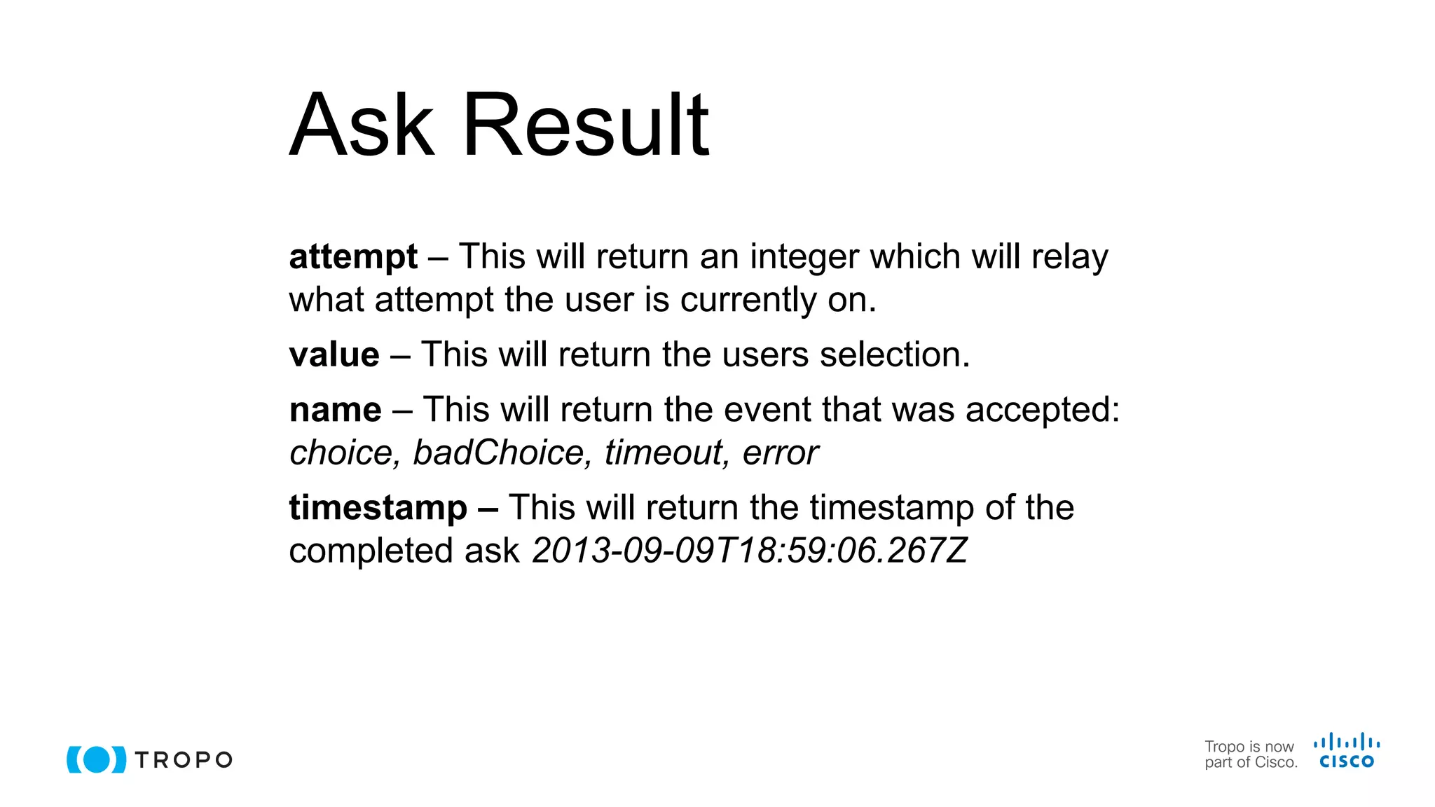 Ask Result
attempt – This will return an integer which will relay
what attempt the user is currently on.
value – This will return the users selection.
name – This will return the event that was accepted:
choice, badChoice, timeout, error
timestamp – This will return the timestamp of the
completed ask 2013-09-09T18:59:06.267Z
 