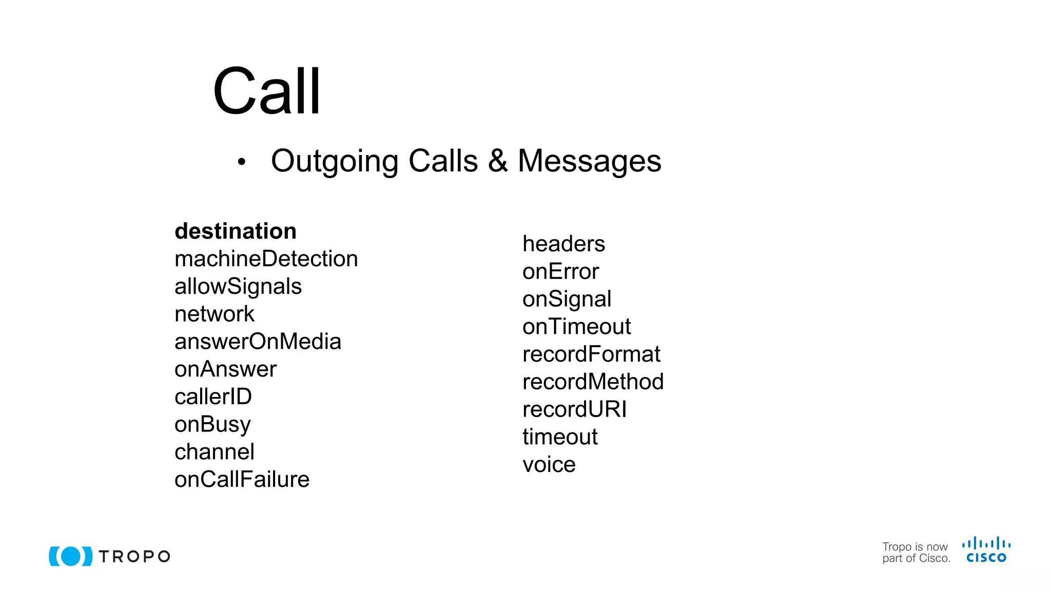 Call
destination
machineDetection
allowSignals
network
answerOnMedia
onAnswer
callerID
onBusy
channel
onCallFailure
• Outgoing Calls & Messages
headers
onError
onSignal
onTimeout
recordFormat
recordMethod
recordURI
timeout
voice
 