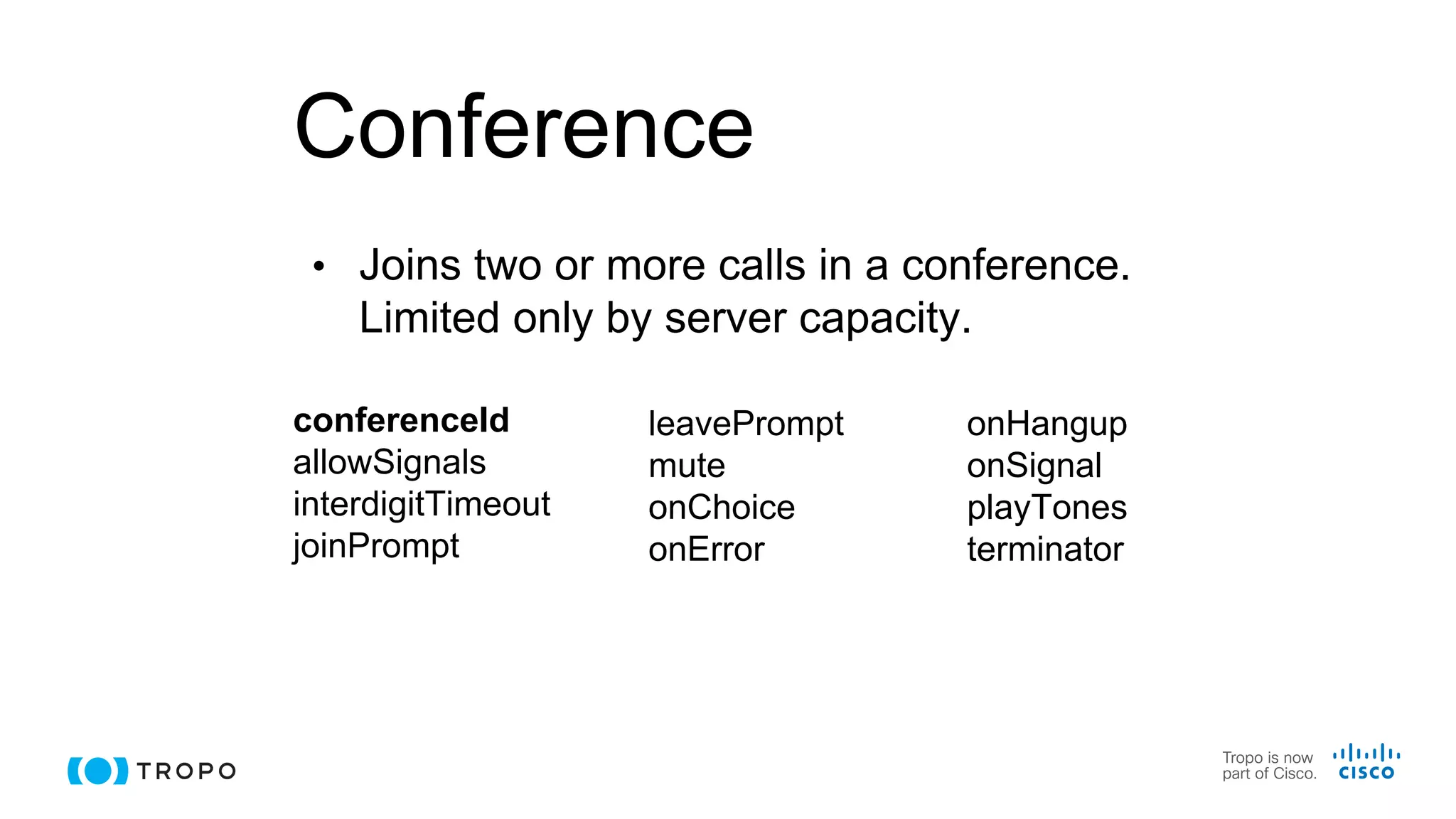 Conference
• Joins two or more calls in a conference.
Limited only by server capacity.
conferenceId
allowSignals
interdigitTimeout
joinPrompt
onHangup
onSignal
playTones
terminator
leavePrompt
mute
onChoice
onError
 