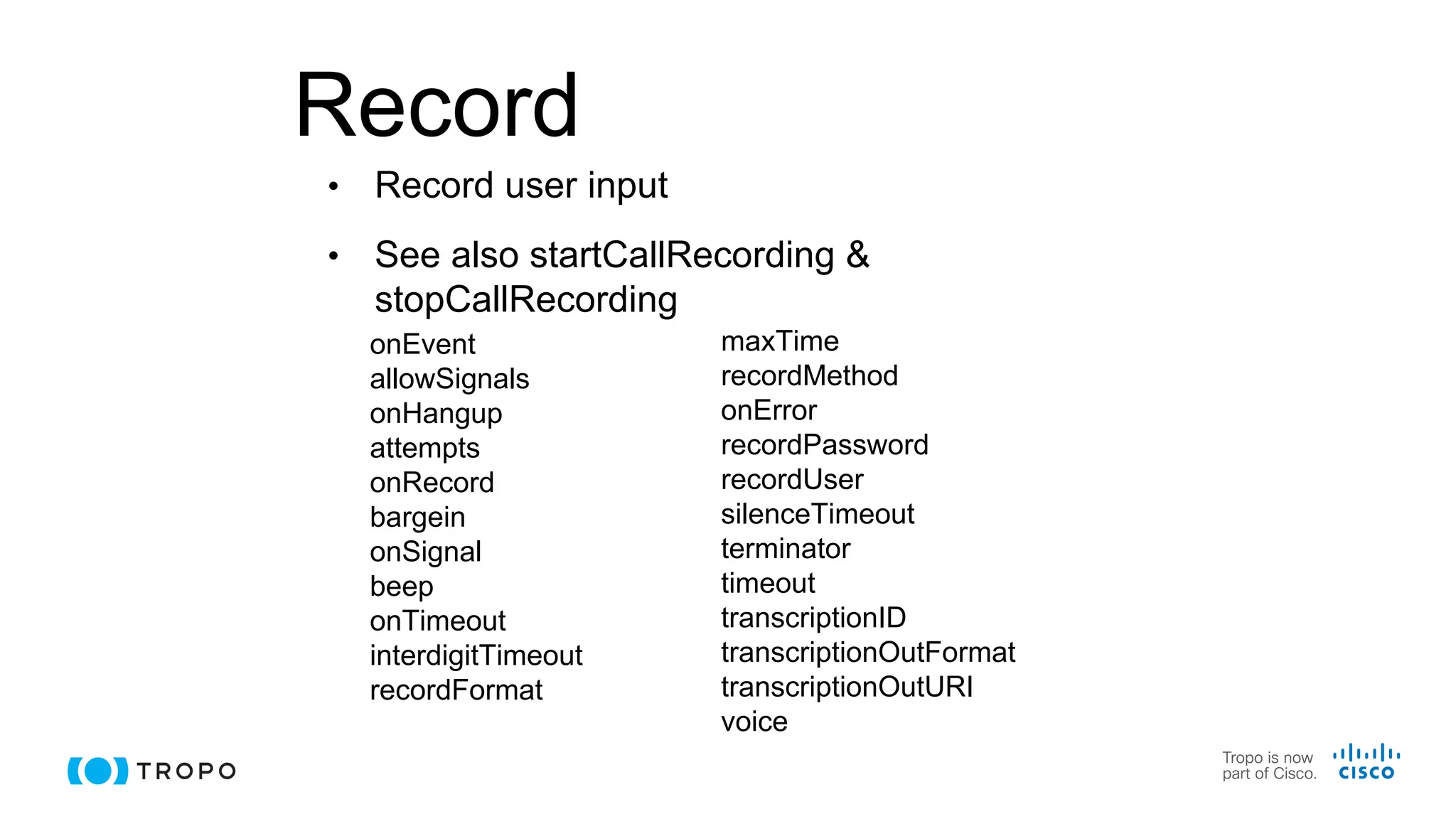 Record
• Record user input
• See also startCallRecording &
stopCallRecording
onEvent
allowSignals
onHangup
attempts
onRecord
bargein
onSignal
beep
onTimeout
interdigitTimeout
recordFormat
maxTime
recordMethod
onError
recordPassword
recordUser
silenceTimeout
terminator
timeout
transcriptionID
transcriptionOutFormat
transcriptionOutURI
voice
 