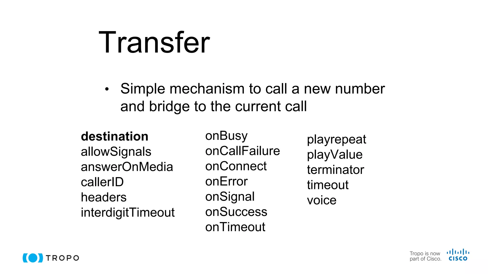 Transfer
• Simple mechanism to call a new number
and bridge to the current call
destination
allowSignals
answerOnMedia
callerID
headers
interdigitTimeout
onBusy
onCallFailure
onConnect
onError
onSignal
onSuccess
onTimeout
playrepeat
playValue
terminator
timeout
voice
 